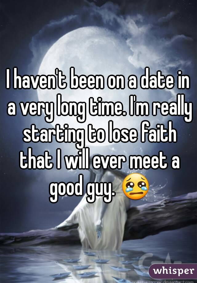 I haven't been on a date in a very long time. I'm really starting to lose faith that I will ever meet a good guy. 😢