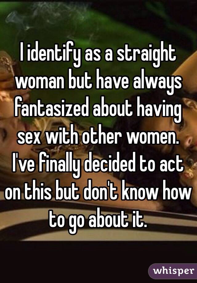 I identify as a straight woman but have always fantasized about having sex with other women. I've finally decided to act on this but don't know how to go about it. 
