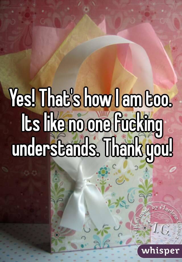 Yes! That's how I am too. Its like no one fucking understands. Thank you!