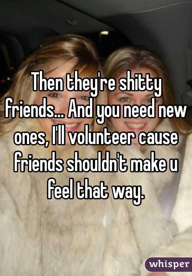 Then they're shitty friends... And you need new ones, I'll volunteer cause friends shouldn't make u feel that way.