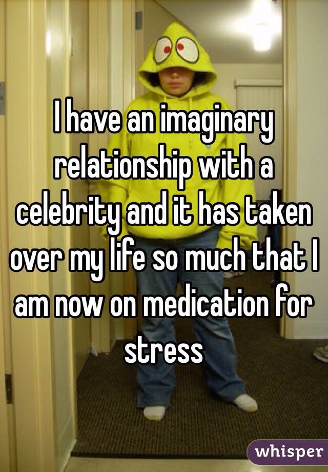 I have an imaginary relationship with a celebrity and it has taken over my life so much that I am now on medication for stress 