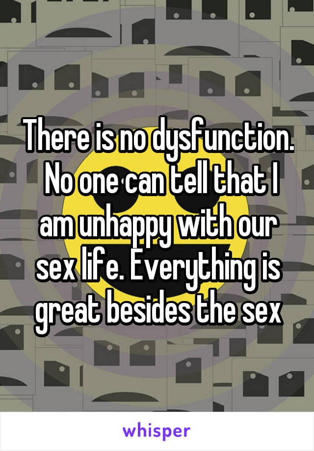 There is no dysfunction.  No one can tell that I am unhappy with our sex life. Everything is great besides the sex