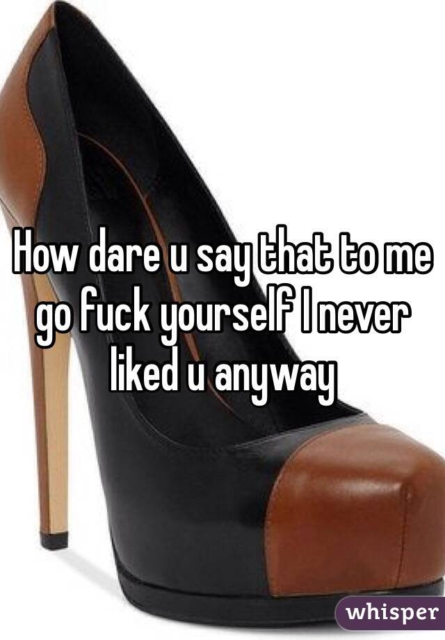 How dare u say that to me go fuck yourself I never liked u anyway 