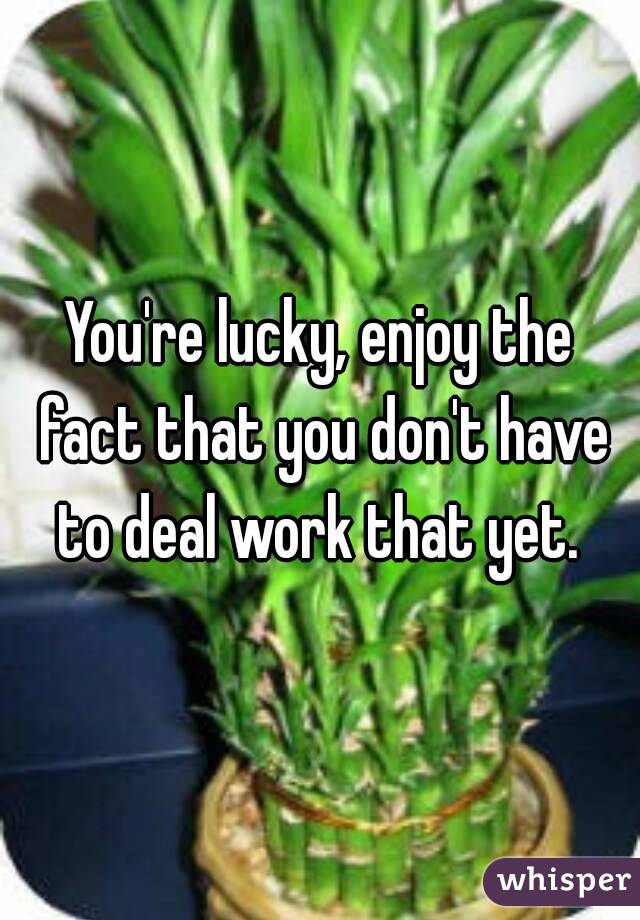 You're lucky, enjoy the fact that you don't have to deal work that yet. 