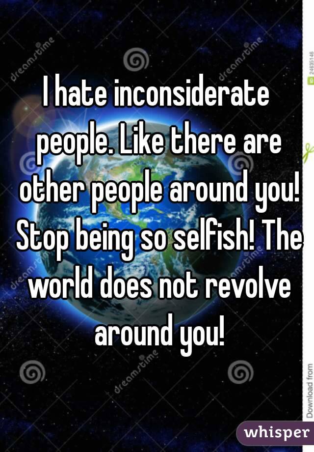 I hate inconsiderate people. Like there are other people around you! Stop being so selfish! The world does not revolve around you!