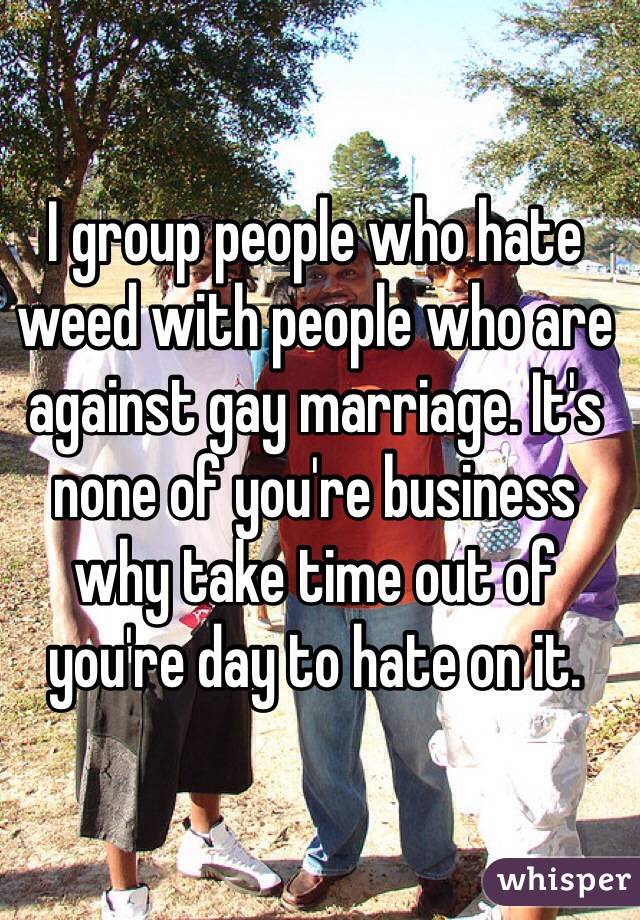 I group people who hate weed with people who are against gay marriage. It's none of you're business why take time out of you're day to hate on it.