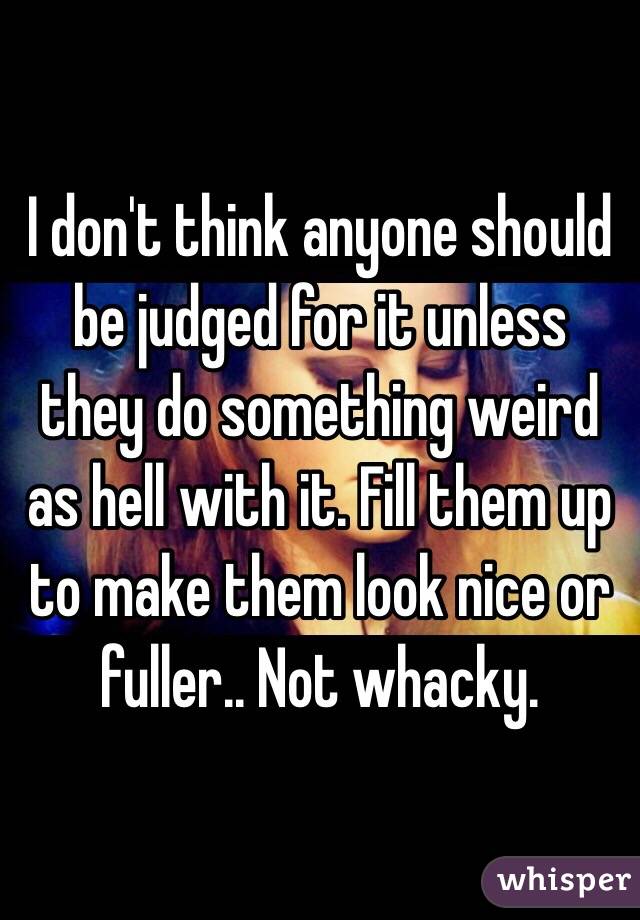 I don't think anyone should be judged for it unless they do something weird as hell with it. Fill them up to make them look nice or fuller.. Not whacky. 
