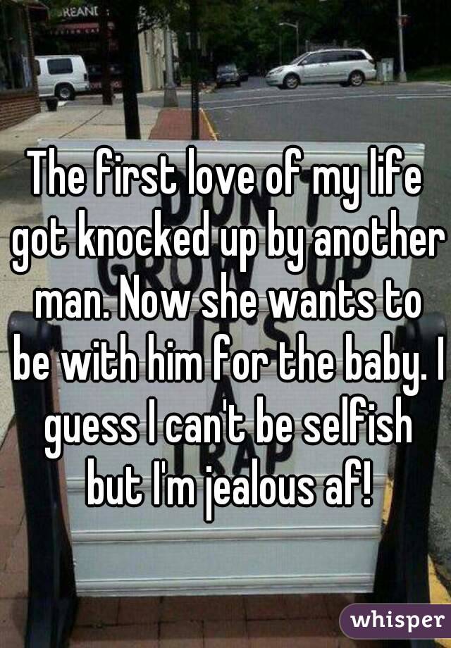 The first love of my life got knocked up by another man. Now she wants to be with him for the baby. I guess I can't be selfish but I'm jealous af!