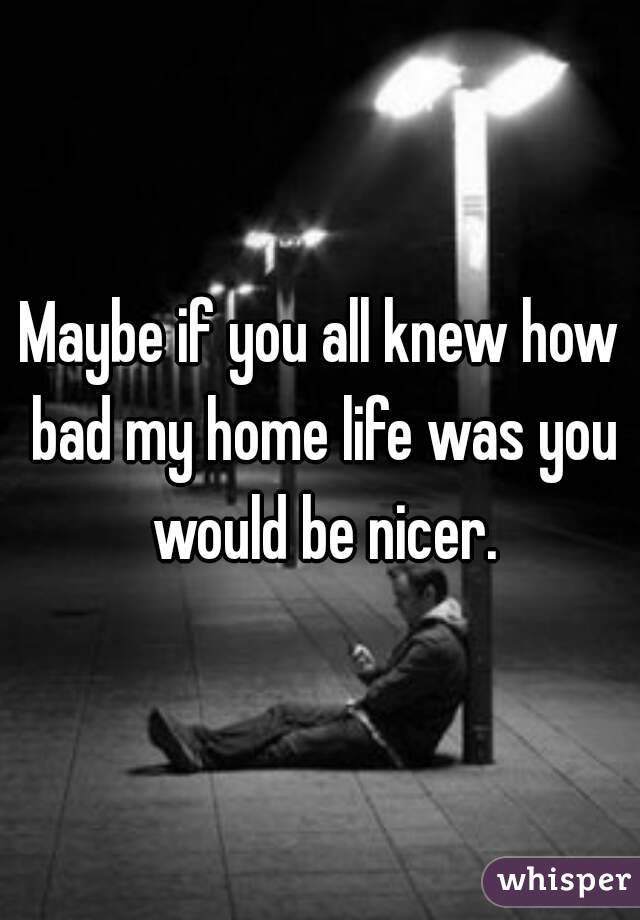 Maybe if you all knew how bad my home life was you would be nicer.