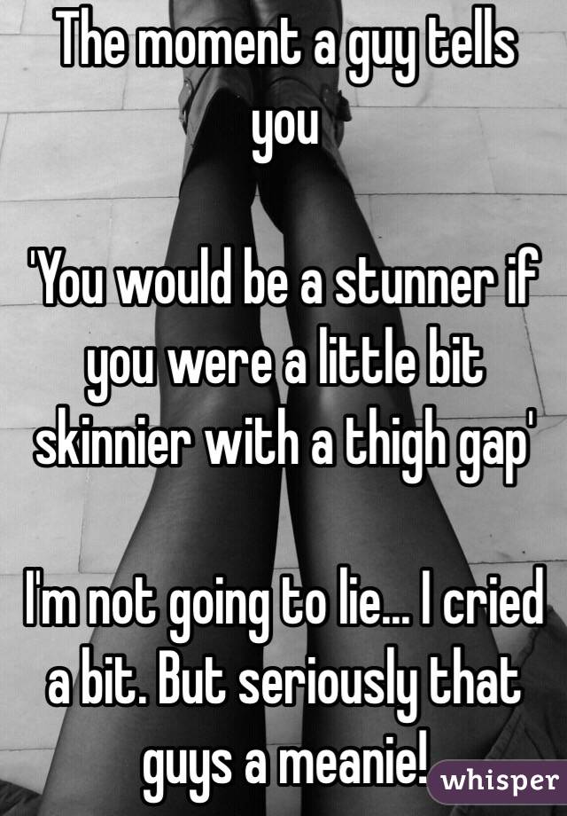The moment a guy tells you

'You would be a stunner if you were a little bit skinnier with a thigh gap'

I'm not going to lie... I cried a bit. But seriously that guys a meanie!