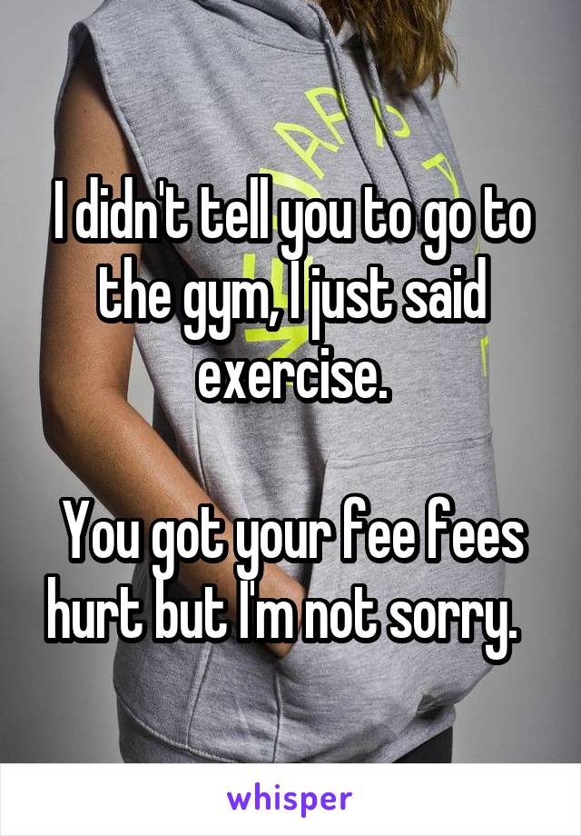 I didn't tell you to go to the gym, I just said exercise.

You got your fee fees hurt but I'm not sorry.  