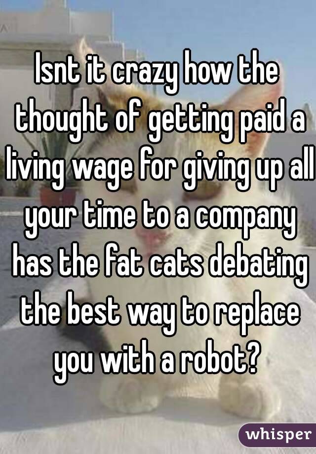 Isnt it crazy how the thought of getting paid a living wage for giving up all your time to a company has the fat cats debating the best way to replace you with a robot? 