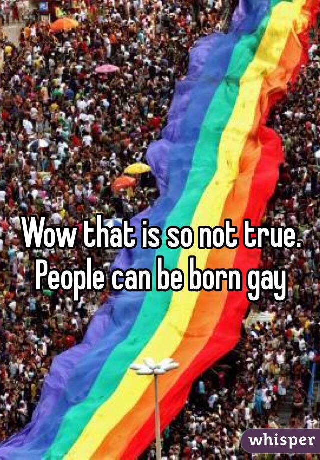 Wow that is so not true. People can be born gay 