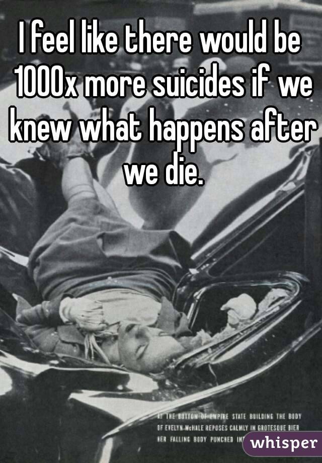 I feel like there would be 1000x more suicides if we knew what happens after we die.