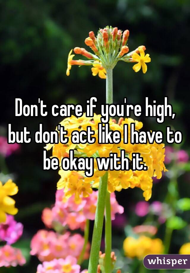Don't care if you're high, but don't act like I have to be okay with it. 