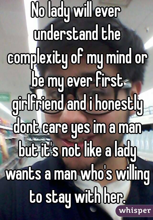 No lady will ever understand the complexity of my mind or be my ever first girlfriend and i honestly dont care yes im a man but it's not like a lady wants a man who's willing to stay with her.