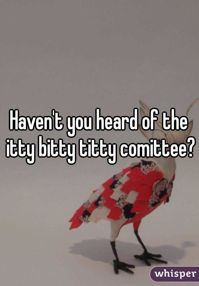 Haven't you heard of the itty bitty titty comittee?