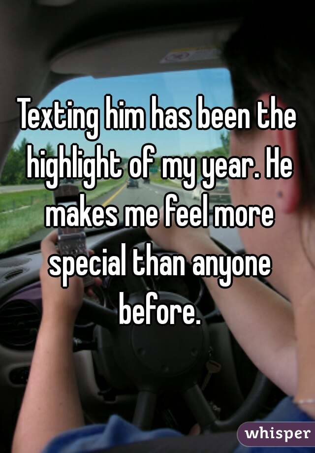 Texting him has been the highlight of my year. He makes me feel more special than anyone before.