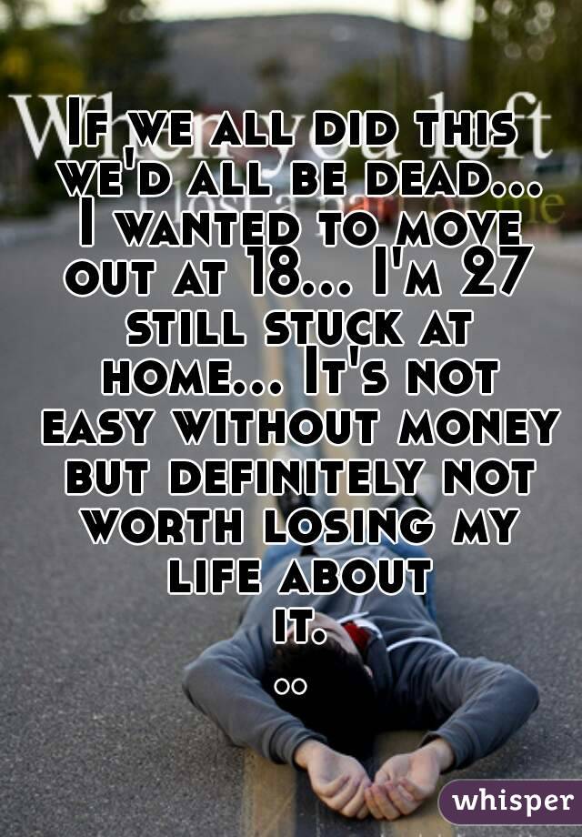 If we all did this we'd all be dead... I wanted to move out at 18... I'm 27 still stuck at home... It's not easy without money but definitely not worth losing my life about it...