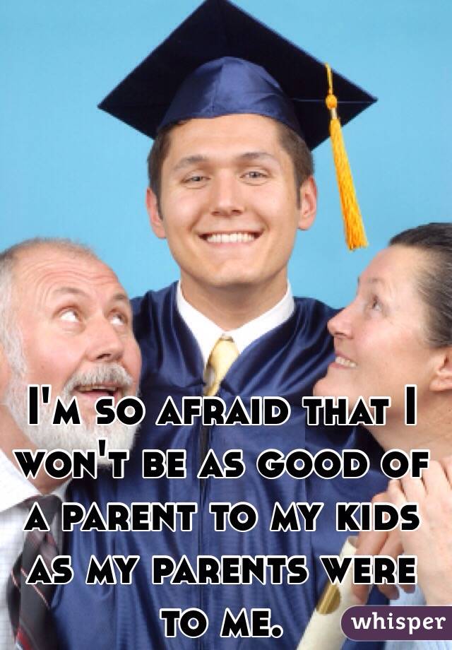 I'm so afraid that I won't be as good of a parent to my kids as my parents were to me.
