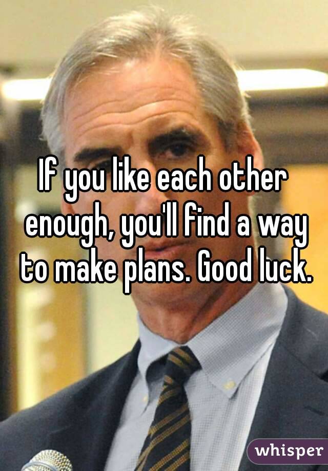 If you like each other enough, you'll find a way to make plans. Good luck.