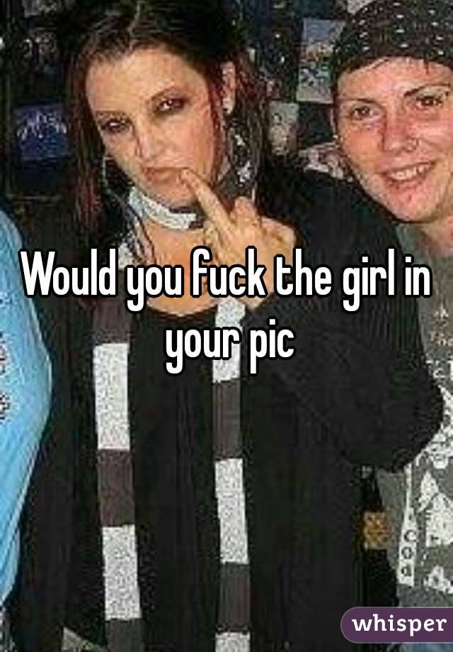 Would you fuck the girl in your pic