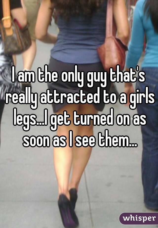 I am the only guy that's really attracted to a girls legs...I get turned on as soon as I see them...