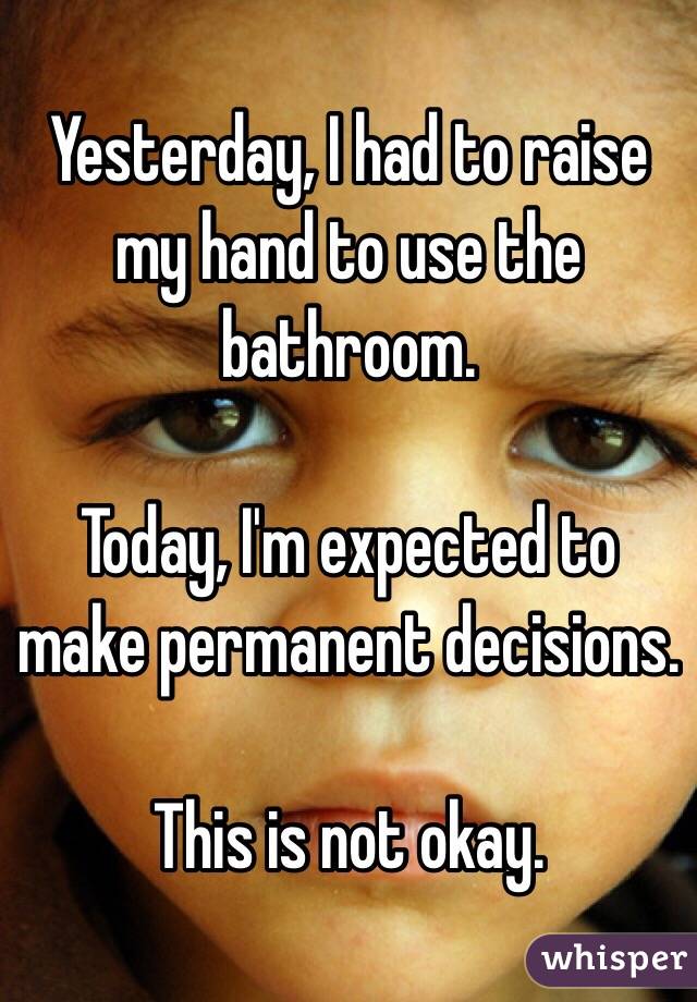 Yesterday, I had to raise my hand to use the bathroom.

Today, I'm expected to make permanent decisions.

This is not okay.