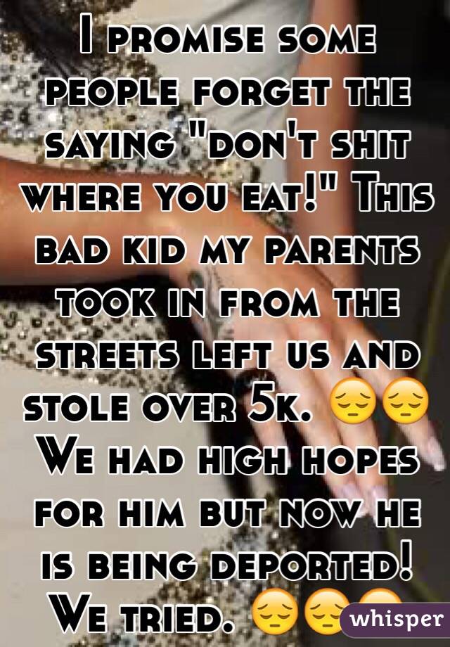 I promise some people forget the saying "don't shit where you eat!" This bad kid my parents took in from the streets left us and stole over 5k. 😔😔 We had high hopes for him but now he is being deported! We tried. 😔😔😔