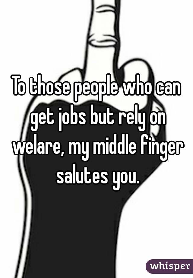 To those people who can get jobs but rely on welare, my middle finger salutes you.