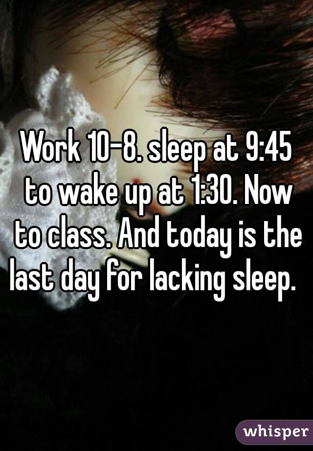Work 10-8. sleep at 9:45 to wake up at 1:30. Now to class. And today is the last day for lacking sleep.  