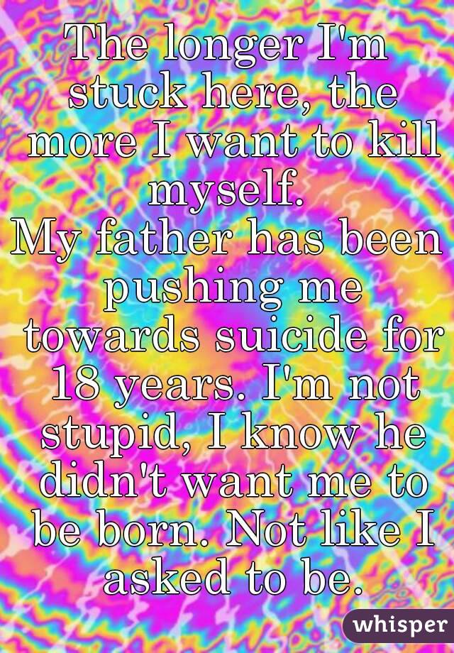 The longer I'm stuck here, the more I want to kill myself. 
My father has been pushing me towards suicide for 18 years. I'm not stupid, I know he didn't want me to be born. Not like I asked to be.