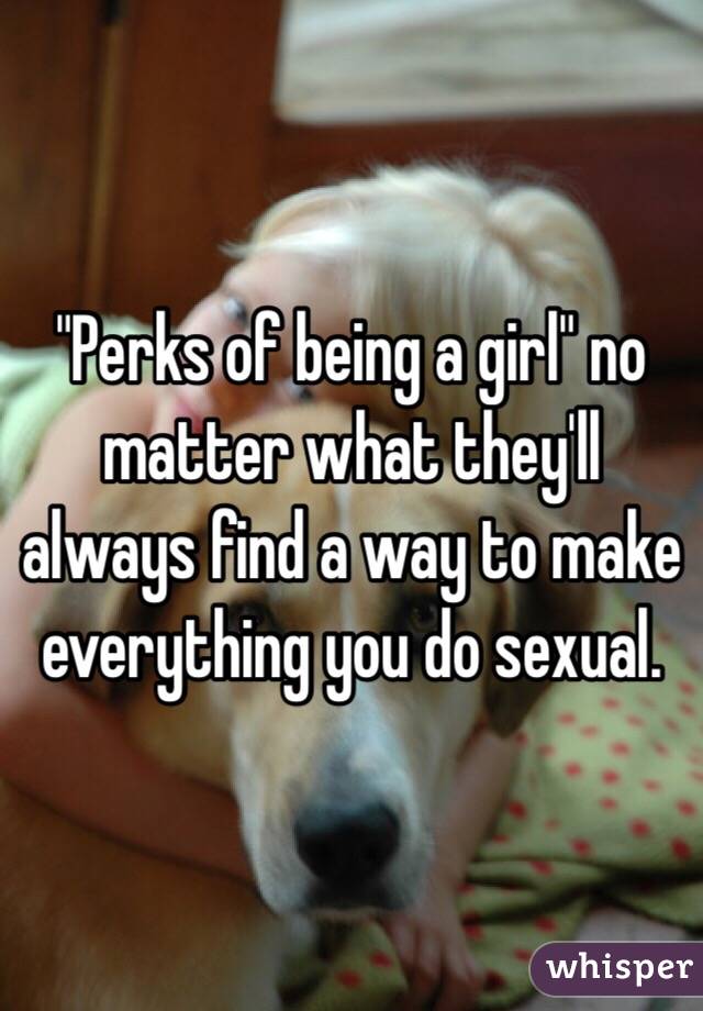 "Perks of being a girl" no matter what they'll always find a way to make everything you do sexual. 