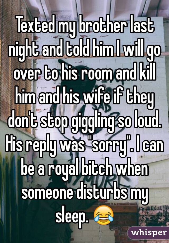 Texted my brother last night and told him I will go over to his room and kill him and his wife if they don't stop giggling so loud. His reply was "sorry". I can be a royal bitch when someone disturbs my sleep. 😂