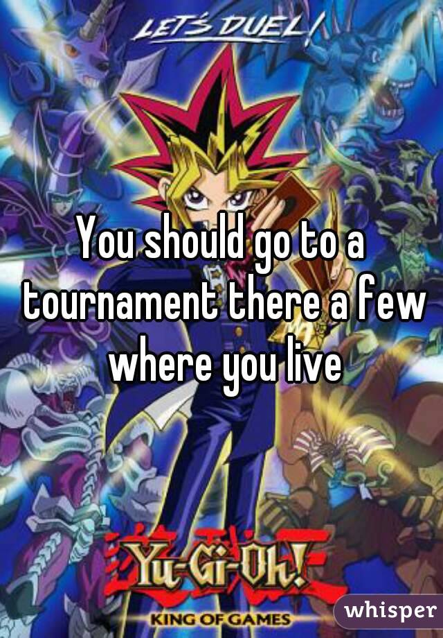 You should go to a tournament there a few where you live