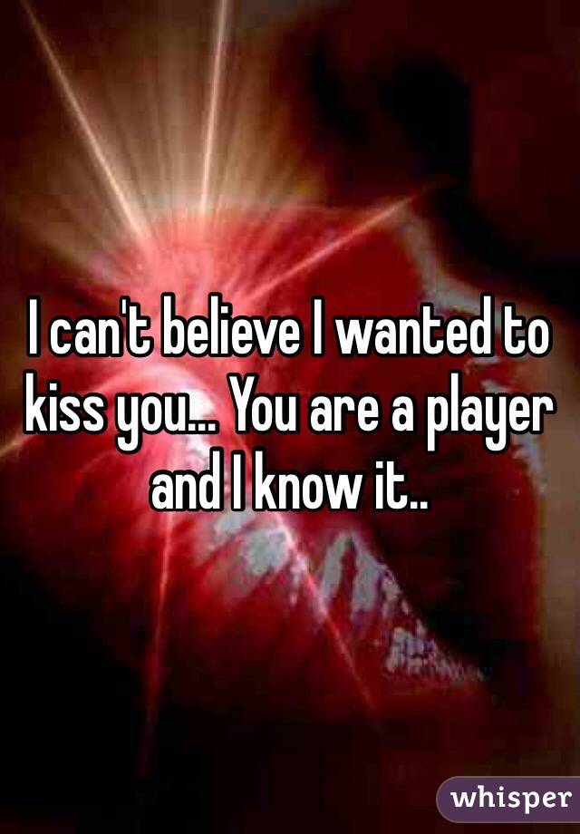 I can't believe I wanted to kiss you... You are a player and I know it..