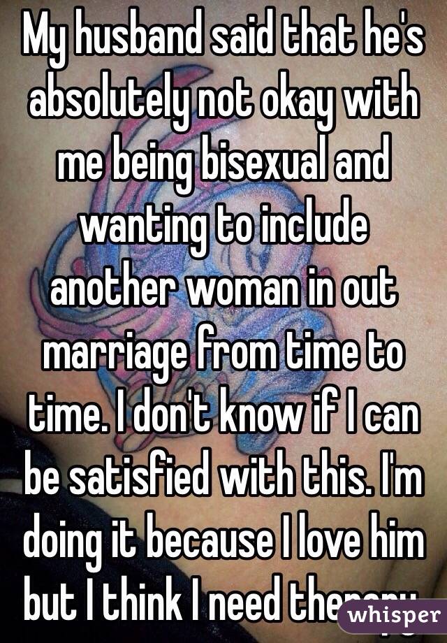 My husband said that he's absolutely not okay with me being bisexual and wanting to include another woman in out marriage from time to time. I don't know if I can be satisfied with this. I'm doing it because I love him but I think I need therapy.