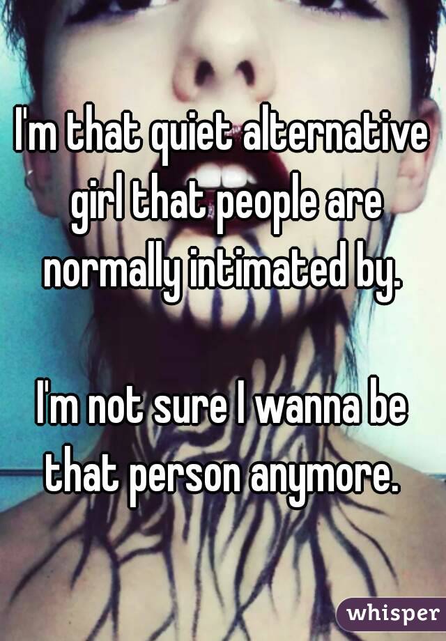 I'm that quiet alternative girl that people are normally intimated by. 

I'm not sure I wanna be that person anymore. 