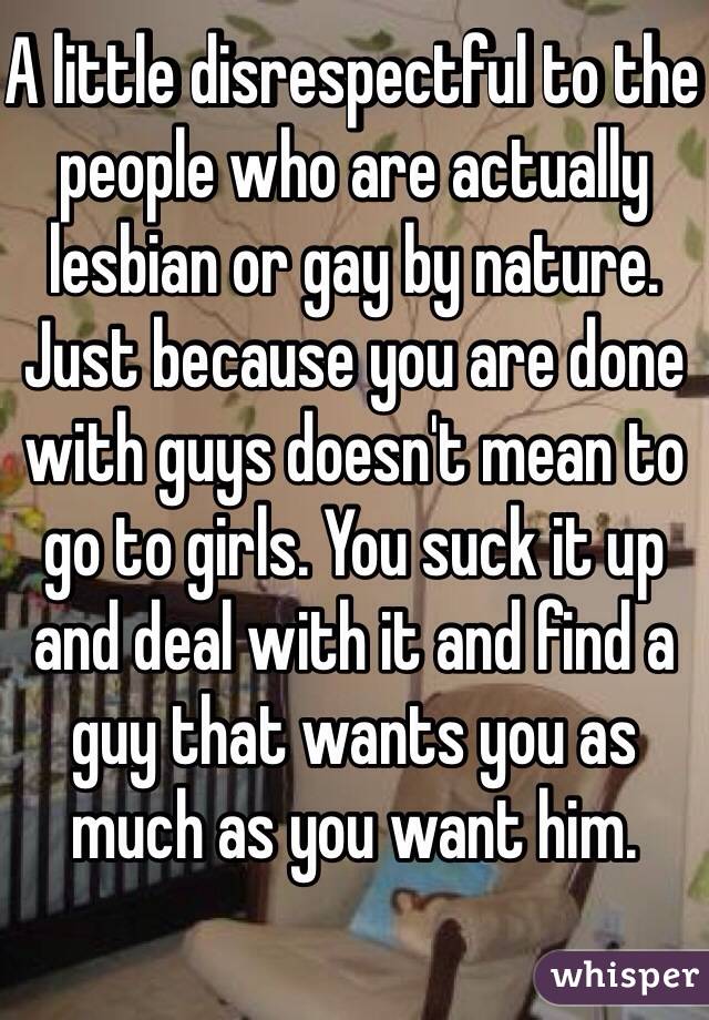 A little disrespectful to the people who are actually lesbian or gay by nature. Just because you are done with guys doesn't mean to go to girls. You suck it up and deal with it and find a guy that wants you as much as you want him.