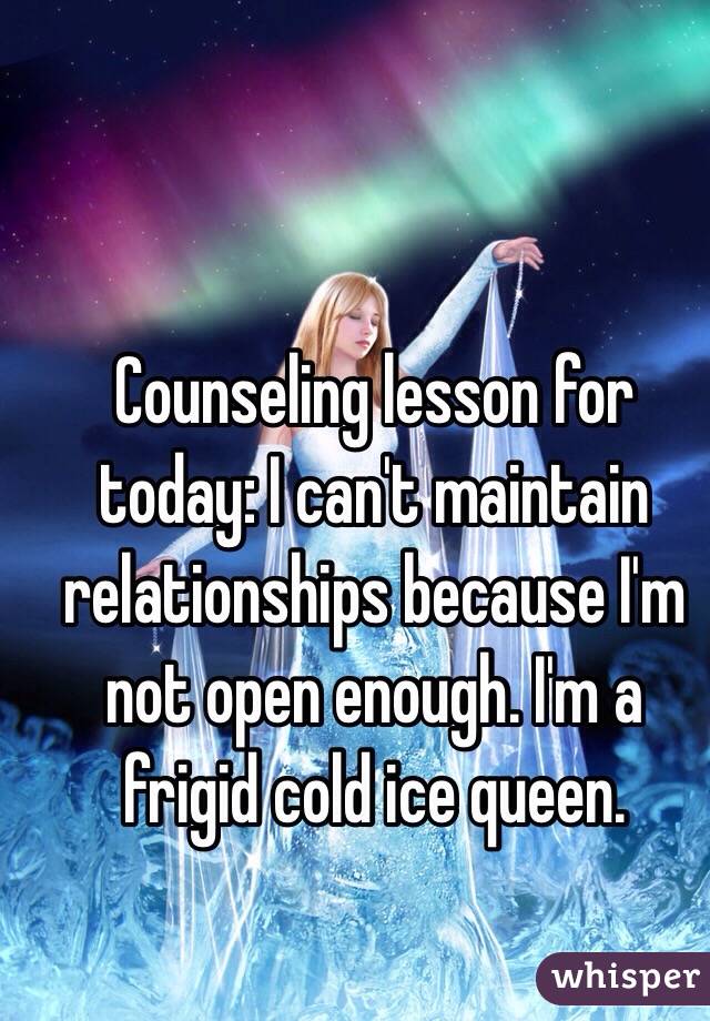 Counseling lesson for today: I can't maintain relationships because I'm not open enough. I'm a frigid cold ice queen. 