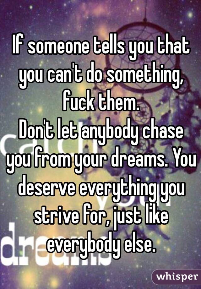 If someone tells you that you can't do something, fuck them. 
Don't let anybody chase you from your dreams. You deserve everything you strive for, just like everybody else.
