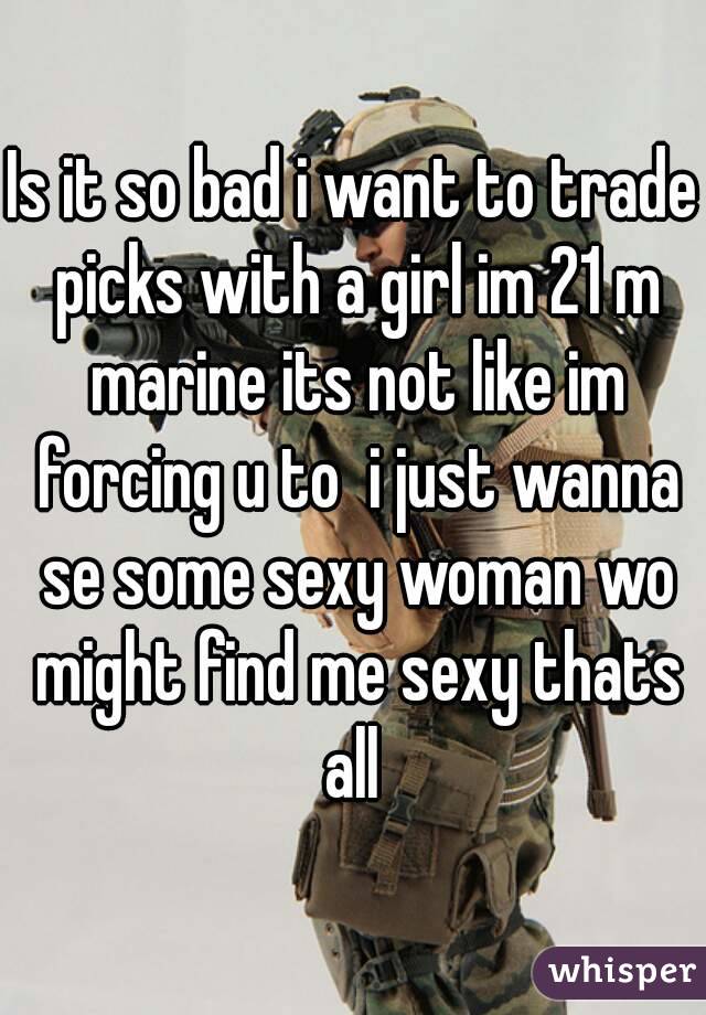 Is it so bad i want to trade picks with a girl im 21 m marine its not like im forcing u to  i just wanna se some sexy woman wo might find me sexy thats all 