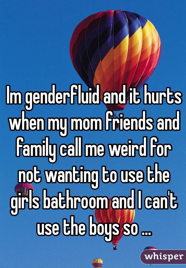 Im genderfluid and it hurts when my mom friends and family call me weird for not wanting to use the girls bathroom and I can't use the boys so ... 