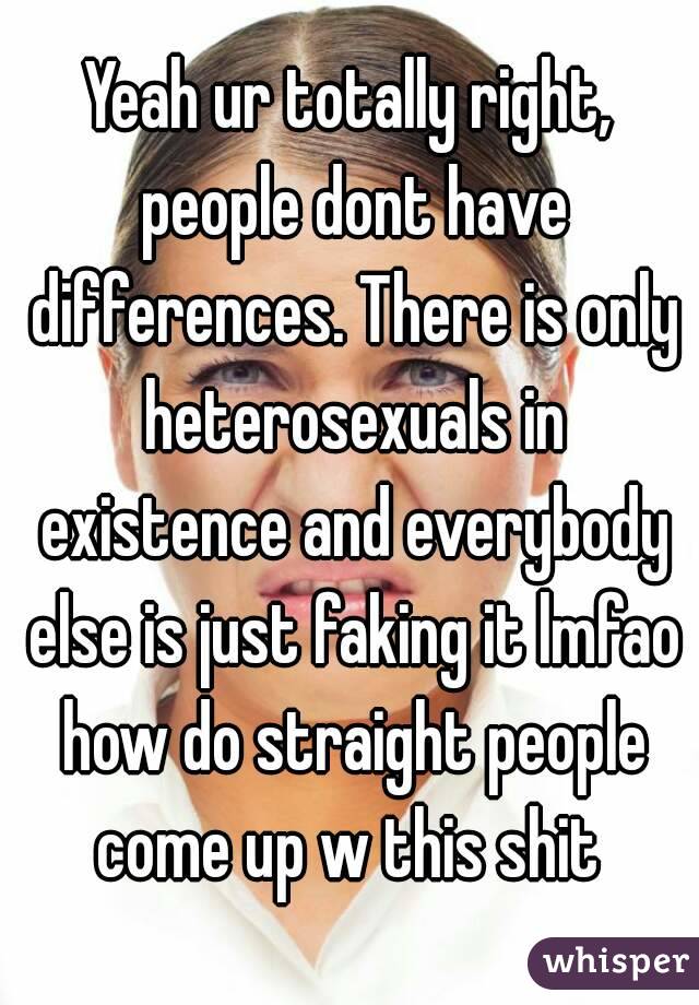 Yeah ur totally right, people dont have differences. There is only heterosexuals in existence and everybody else is just faking it lmfao how do straight people come up w this shit 