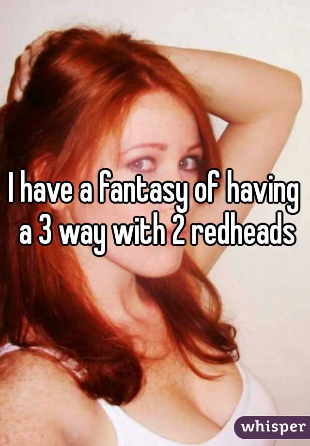 I have a fantasy of having a 3 way with 2 redheads