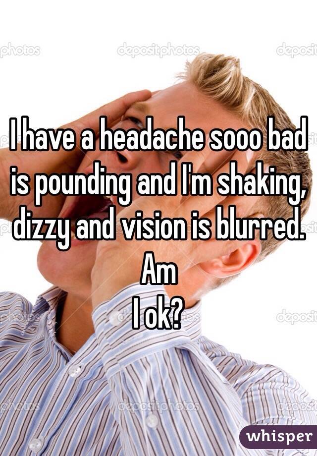 I have a headache sooo bad is pounding and I'm shaking, dizzy and vision is blurred. Am
I ok? 