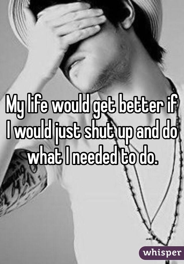 My life would get better if I would just shut up and do what I needed to do. 