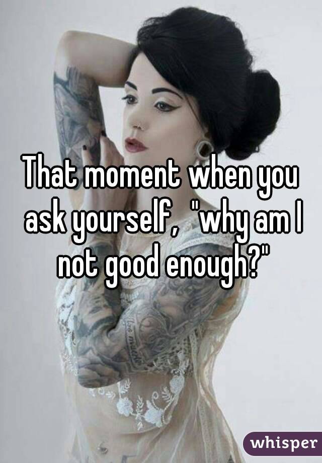 That moment when you ask yourself,  "why am I not good enough?"