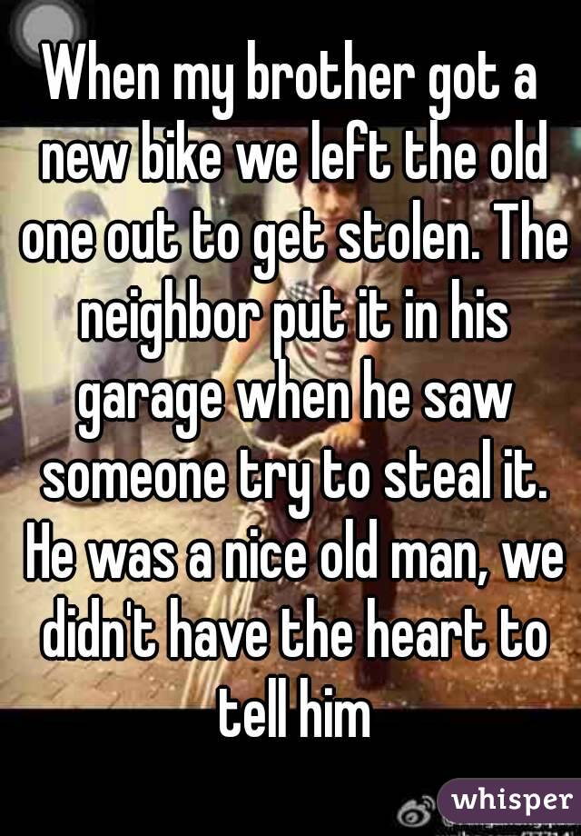 When my brother got a new bike we left the old one out to get stolen. The neighbor put it in his garage when he saw someone try to steal it. He was a nice old man, we didn't have the heart to tell him