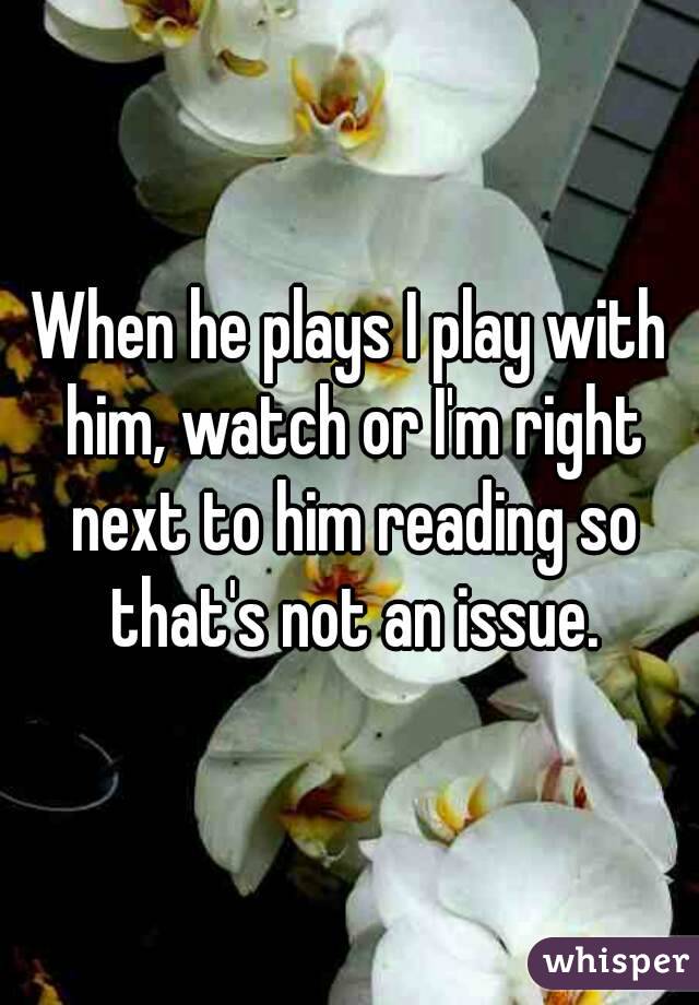 When he plays I play with him, watch or I'm right next to him reading so that's not an issue.